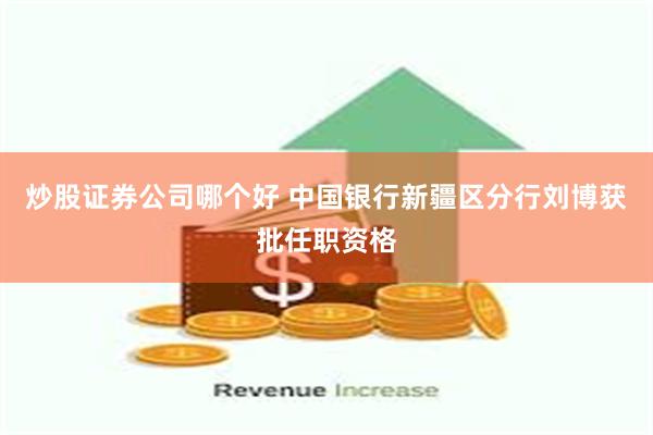 炒股证券公司哪个好 中国银行新疆区分行刘博获批任职资格