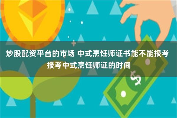 炒股配资平台的市场 中式烹饪师证书能不能报考 报考中式烹饪师证的时间