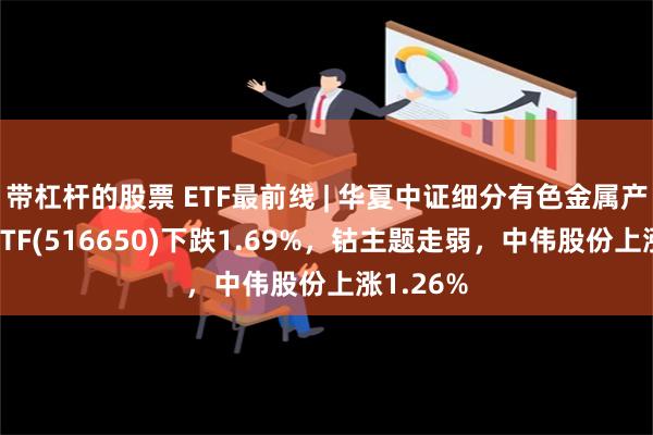 带杠杆的股票 ETF最前线 | 华夏中证细分有色金属产业主题ETF(516650)下跌1.69%，钴主题走弱，中伟股份上涨1.26%