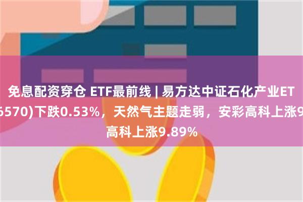 免息配资穿仓 ETF最前线 | 易方达中证石化产业ETF(516570)下跌0.53%，天然气主题走弱，安彩高科上涨9.89%