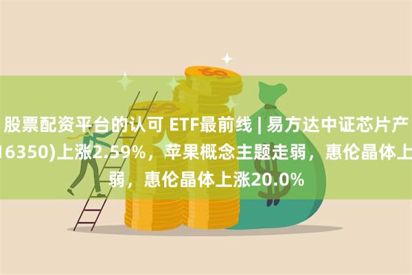 股票配资平台的认可 ETF最前线 | 易方达中证芯片产业ETF(516350)上涨2.59%，苹果概念主题走弱，惠伦晶体上涨20.0%