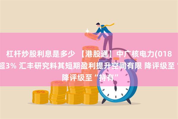 杠杆炒股利息是多少 【港股通】中广核电力(01816)跌超3% 汇丰研究料其短期盈利提升空间有限 降评级至“持有”