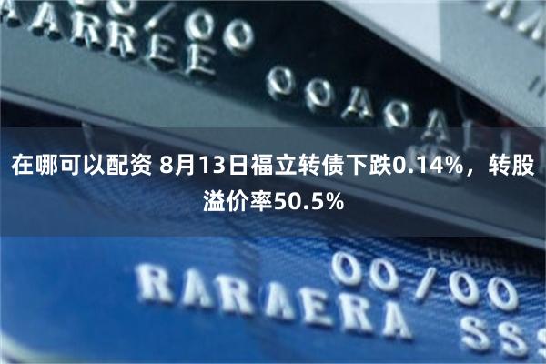 在哪可以配资 8月13日福立转债下跌0.14%，转股溢价率50.5%