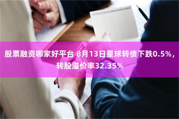 股票融资哪家好平台 8月13日星球转债下跌0.5%，转股溢价率32.35%