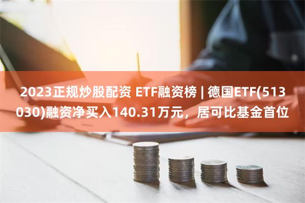 2023正规炒股配资 ETF融资榜 | 德国ETF(513030)融资净买入140.31万元，居可比基金首位