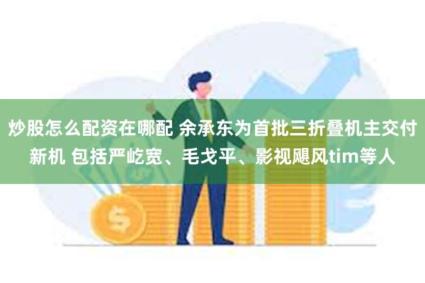 炒股怎么配资在哪配 余承东为首批三折叠机主交付新机 包括严屹宽、毛戈平、影视飓风tim等人