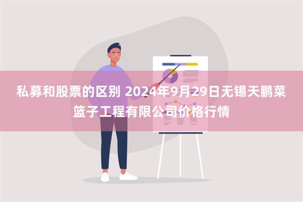 私募和股票的区别 2024年9月29日无锡天鹏菜篮子工程有限公司价格行情