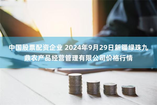 中国股票配资企业 2024年9月29日新疆绿珠九鼎农产品经营管理有限公司价格行情