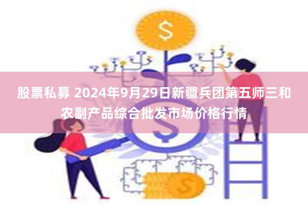 股票私募 2024年9月29日新疆兵团第五师三和农副产品综合批发市场价格行情