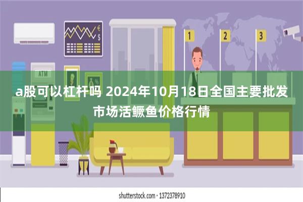 a股可以杠杆吗 2024年10月18日全国主要批发市场活鳜鱼