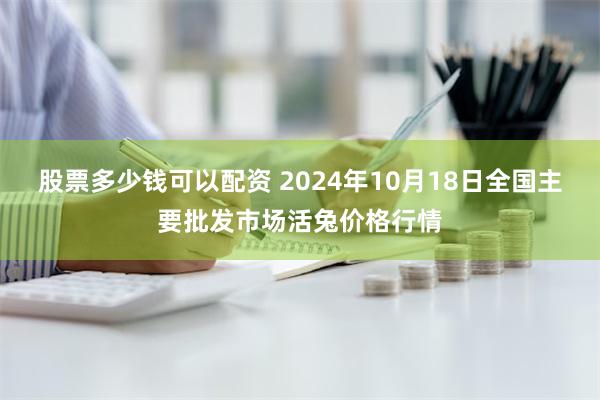 股票多少钱可以配资 2024年10月18日全国主要批发市场活兔价格行情