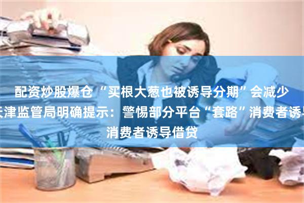 配资炒股爆仓 “买根大葱也被诱导分期”会减少吗？天津监管局明确提示：警惕部分平台“套路”消费者诱导借贷