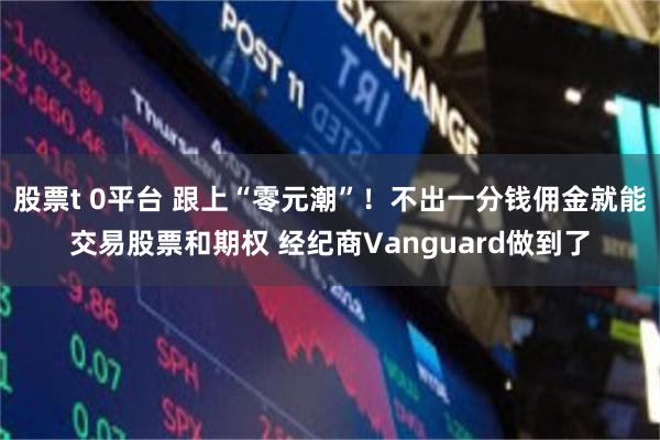 股票t 0平台 跟上“零元潮”！不出一分钱佣金就能交易股票和期权 经纪商Vanguard做到了