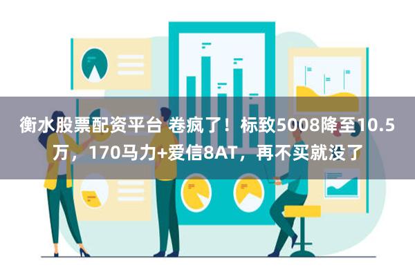 衡水股票配资平台 卷疯了！标致5008降至10.5万，170马力+爱信8AT，再不买就没了