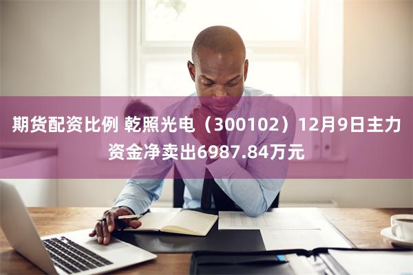 期货配资比例 乾照光电（300102）12月9日主力资金净卖出6987.84万元