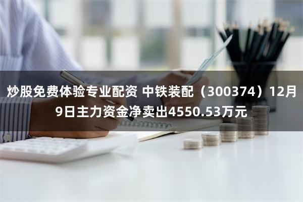 炒股免费体验专业配资 中铁装配（300374）12月9日主力资金净卖出4550.53万元