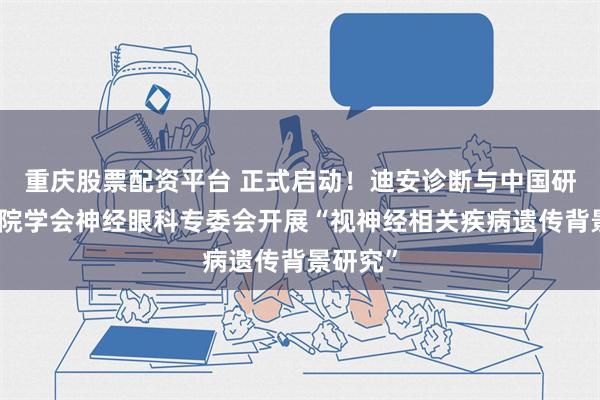 重庆股票配资平台 正式启动！迪安诊断与中国研究型医院学会神经眼科专委会开展“视神经相关疾病遗传背景研究”