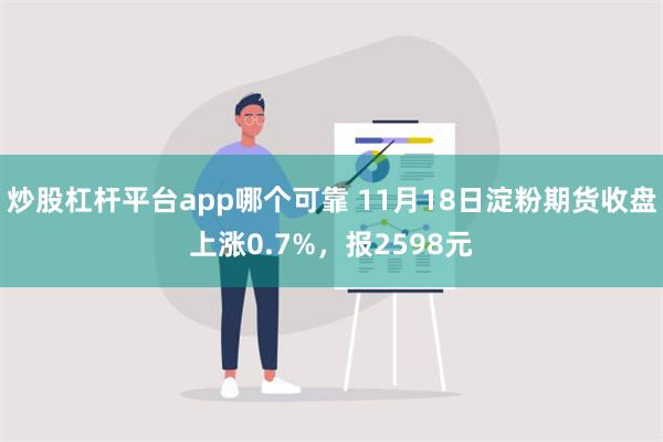 炒股杠杆平台app哪个可靠 11月18日淀粉期货收盘上涨0.7%，报2598元