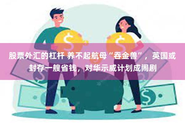 股票外汇的杠杆 养不起航母“吞金兽”，英国或封存一艘省钱，对华示威计划成闹剧