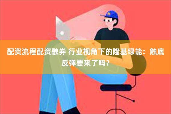 配资流程配资融券 行业视角下的隆基绿能：触底反弹要来了吗？