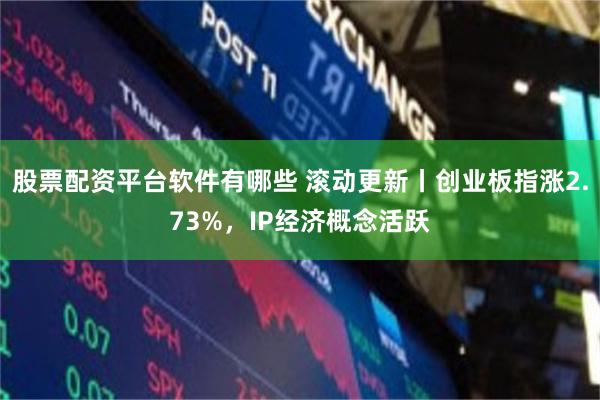 股票配资平台软件有哪些 滚动更新丨创业板指涨2.73%，IP