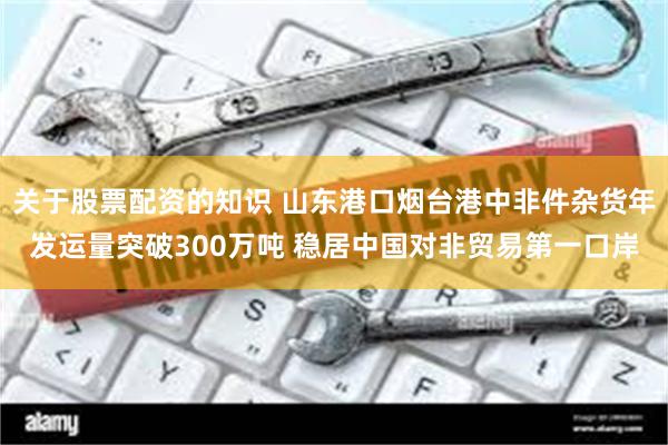 关于股票配资的知识 山东港口烟台港中非件杂货年发运量突破300万吨 稳居中国对非贸易第一口岸