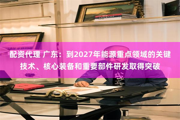 配资代理 广东：到2027年能源重点领域的关键技术、核心装备和重要部件研发取得突破