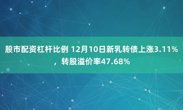 股市配资杠杆比例 12月10日新乳转债上涨3.11%，转股溢价率47.68%