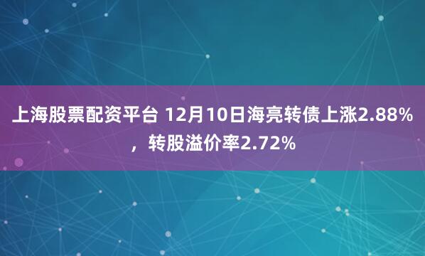 上海股票配资平台 12月10日海亮转债上涨2.88%，转股溢价率2.72%