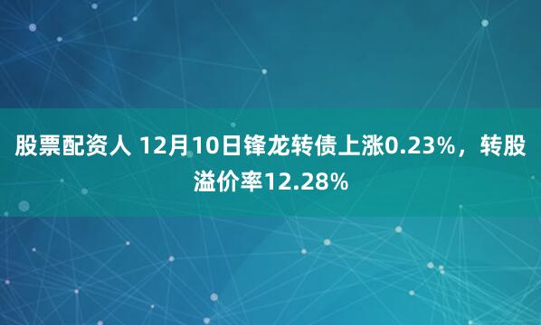 股票配资人 12月10日锋龙转债上涨0.23%，转股溢价率12.28%