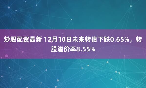 炒股配资最新 12月10日未来转债下跌0.65%，转股溢价率8.55%