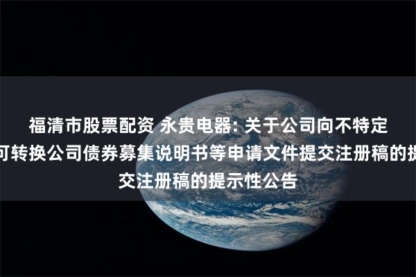 福清市股票配资 永贵电器: 关于公司向不特定对象发行可转换公司债券募集说明书等申请文件提交注册稿的提示性公告