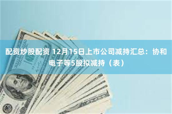 配资炒股配资 12月15日上市公司减持汇总：协和电子等5股拟减持（表）