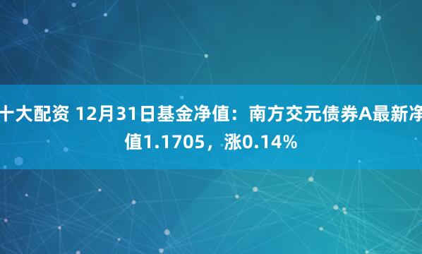 十大配资 12月31日基金净值：南方交元债券A最新净值1.1705，涨0.14%