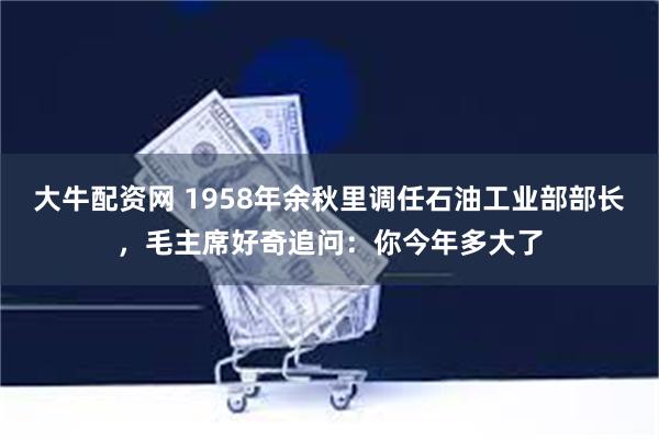 大牛配资网 1958年余秋里调任石油工业部部长，毛主席好奇追问：你今年多大了