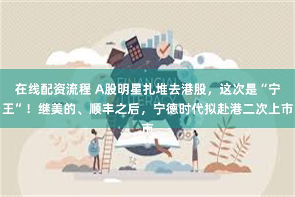 在线配资流程 A股明星扎堆去港股，这次是“宁王”！继美的、顺丰之后，宁德时代拟赴港二次上市