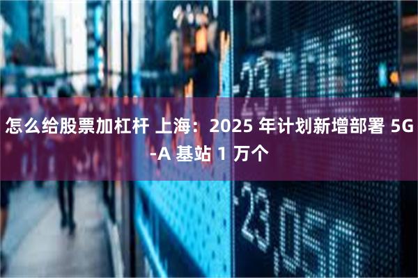 怎么给股票加杠杆 上海：2025 年计划新增部署 5G-A 基站 1 万个