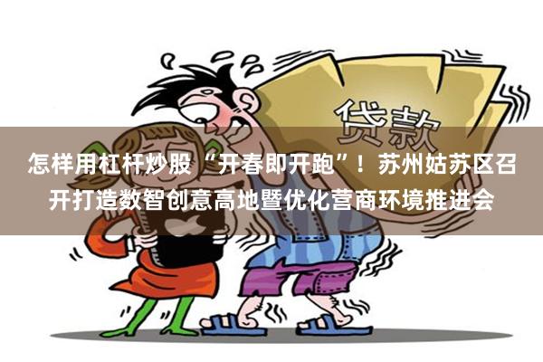 怎样用杠杆炒股 “开春即开跑”！苏州姑苏区召开打造数智创意高地暨优化营商环境推进会