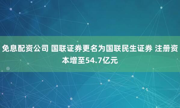 免息配资公司 国联证券更名为国联民生证券 注册资本增至54.7亿元