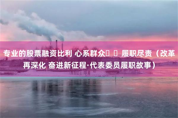 专业的股票融资比利 心系群众  履职尽责（改革再深化 奋进新征程·代表委员履职故事）