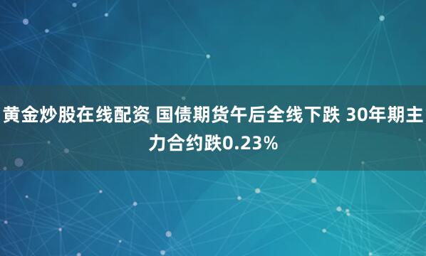 黄金炒股在线配资 国债期货午后全线下跌 30年期主力合约跌0.23%