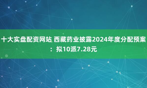 十大实盘配资网站 西藏药业披露2024年度分配预案：拟10派7.28元